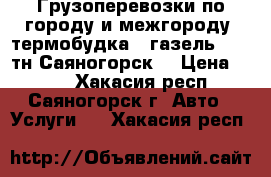 Грузоперевозки по городу и межгороду, термобудка , газель , 1,5тн Саяногорск. › Цена ­ 100 - Хакасия респ., Саяногорск г. Авто » Услуги   . Хакасия респ.